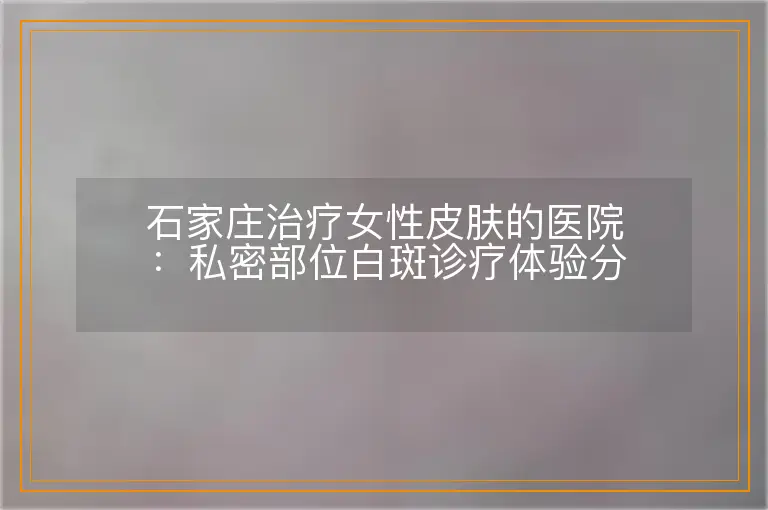 石家庄治疗女性皮肤的医院:私密部位白斑诊疗体验分享