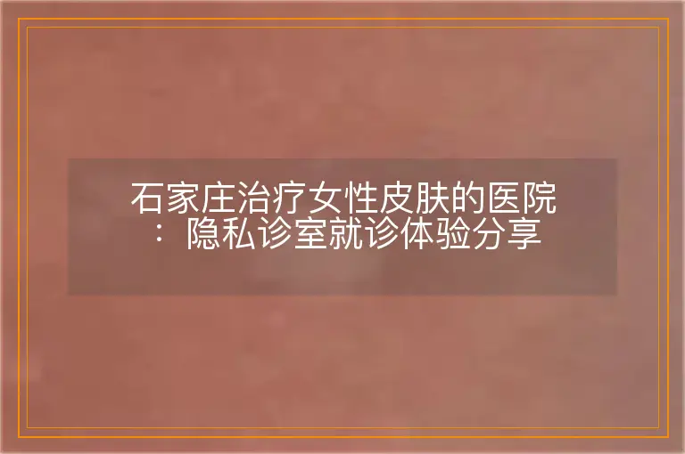 石家庄治疗女性皮肤的医院:隐私诊室就诊体验分享